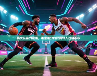 热火队奋力逆袭，难舍难分的比赛令人过目不忘